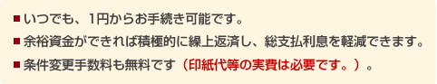 ■いつでも、1円からお手続き可能です。 ■余裕資金ができれば積極的に繰上返済し、総支払利息を軽減できます。■条件変更手数料も無料です(印紙代等の実費は必要です。)。