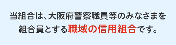 当組合は、大阪府警察職員等のみなさまを組合員とする職域の信用組合です。